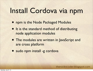 Install Cordova via npm
• npm is the Node Packaged Modules
• It is the standard method of distributing
node application modules
• The modules are written in JavaScript and
are cross platform
• sudo npm install -g cordova
Saturday, July 27, 13
 