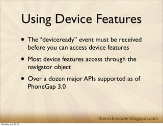Using Device Features
• The “deviceready” event must be received
before you can access device features
• Most device features access through the
navigator object
• Over a dozen major APIs supported as of
PhoneGap 3.0
Saturday, July 27, 13
 