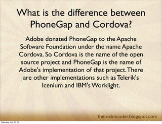 What is the difference between
PhoneGap and Cordova?
Adobe donated PhoneGap to the Apache
Software Foundation under the name Apache
Cordova. So Cordova is the name of the open
source project and PhoneGap is the name of
Adobe's implementation of that project.There
are other implementations such as Telerik's
Icenium and IBM's Worklight.
Saturday, July 27, 13
 