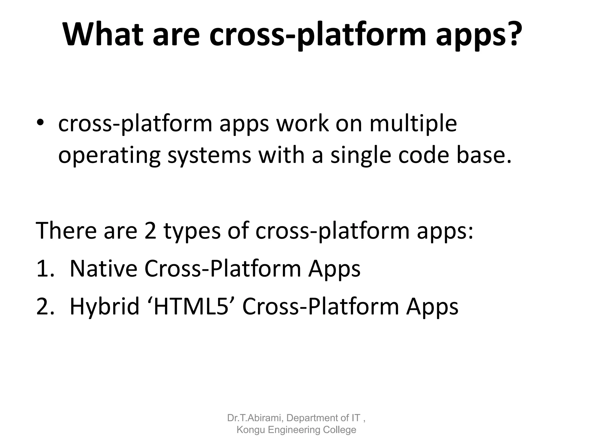 What are cross-platform apps?
• cross-platform apps work on multiple
operating systems with a single code base.
There are 2 types of cross-platform apps:
1. Native Cross-Platform Apps
2. Hybrid ‘HTML5’ Cross-Platform Apps
Dr.T.Abirami, Department of IT ,
Kongu Engineering College
 