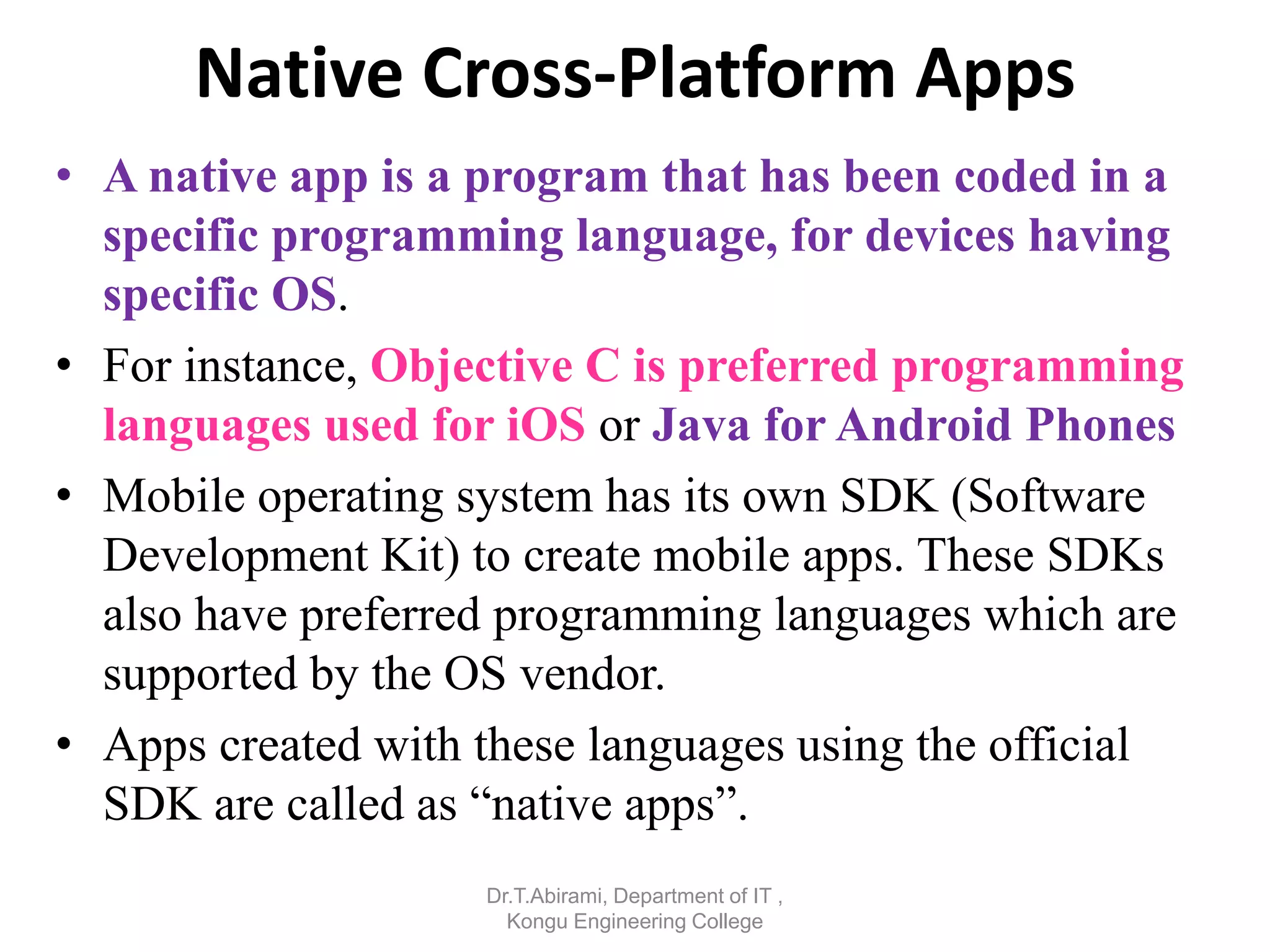 Native Cross-Platform Apps
• A native app is a program that has been coded in a
specific programming language, for devices having
specific OS.
• For instance, Objective C is preferred programming
languages used for iOS or Java for Android Phones
• Mobile operating system has its own SDK (Software
Development Kit) to create mobile apps. These SDKs
also have preferred programming languages which are
supported by the OS vendor.
• Apps created with these languages using the official
SDK are called as “native apps”.
Dr.T.Abirami, Department of IT ,
Kongu Engineering College
 