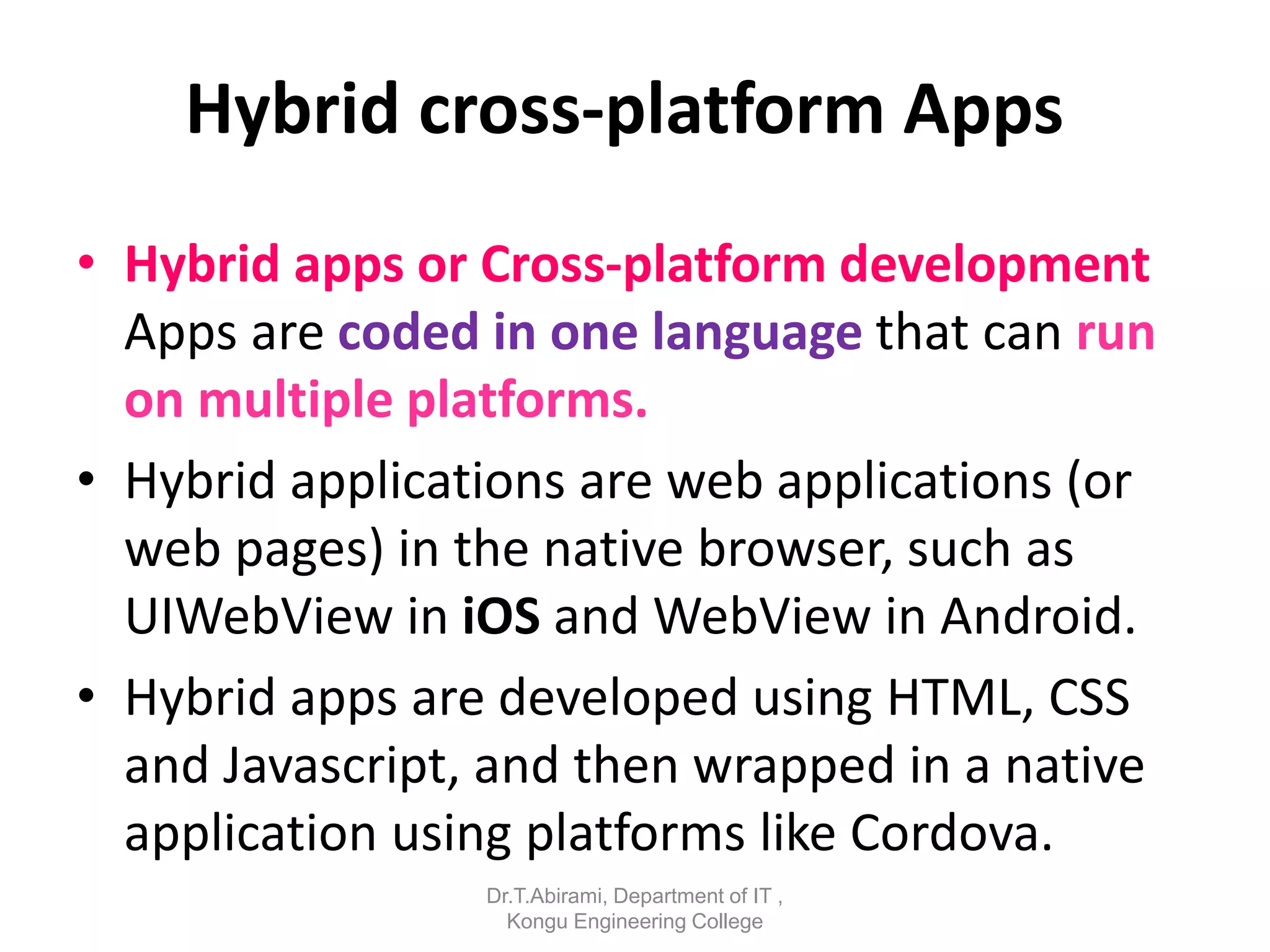 Hybrid cross-platform Apps
• Hybrid apps or Cross-platform development
Apps are coded in one language that can run
on multiple platforms.
• Hybrid applications are web applications (or
web pages) in the native browser, such as
UIWebView in iOS and WebView in Android.
• Hybrid apps are developed using HTML, CSS
and Javascript, and then wrapped in a native
application using platforms like Cordova.
Dr.T.Abirami, Department of IT ,
Kongu Engineering College
 