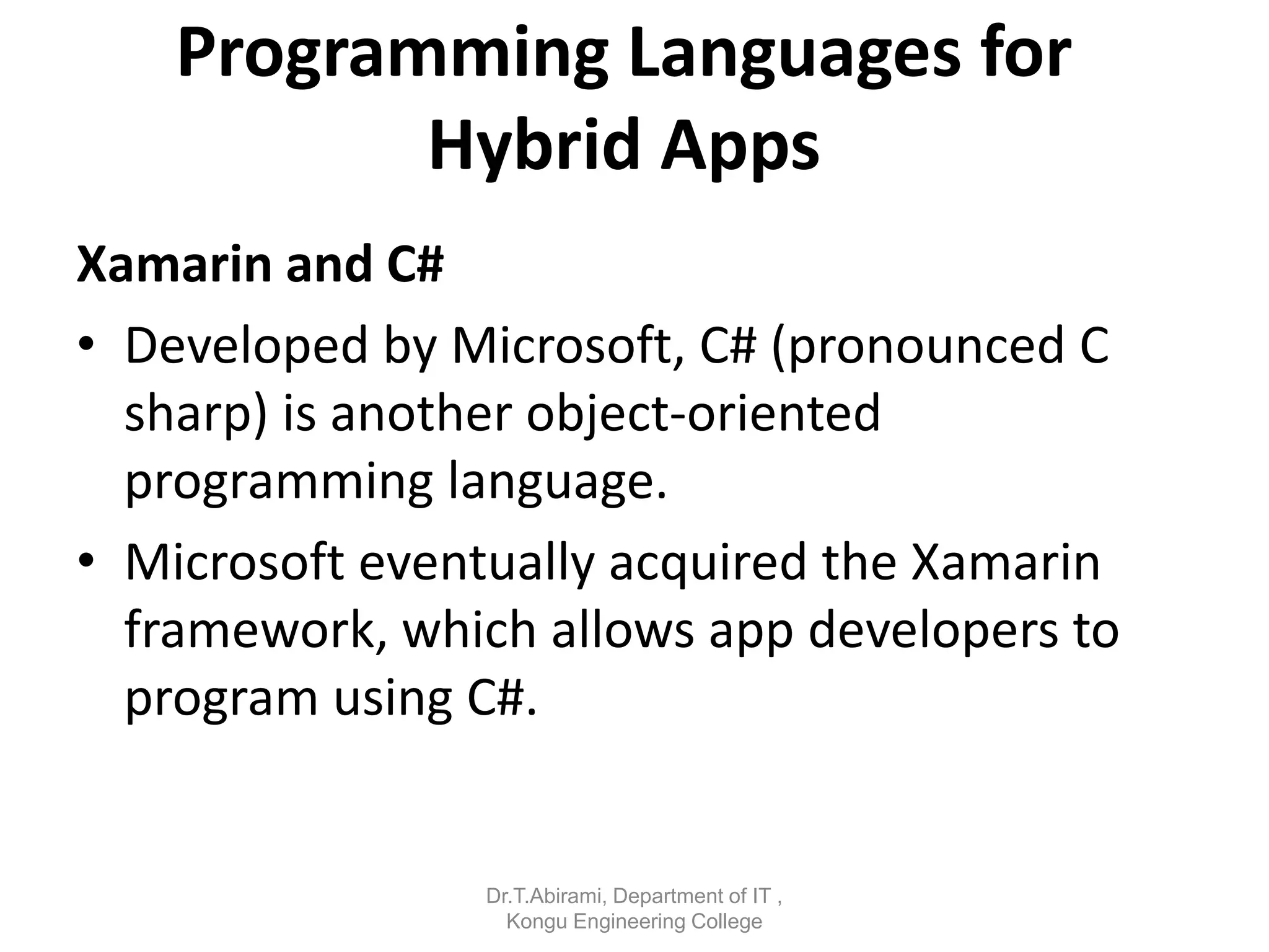 Programming Languages for
Hybrid Apps
Xamarin and C#
• Developed by Microsoft, C# (pronounced C
sharp) is another object-oriented
programming language.
• Microsoft eventually acquired the Xamarin
framework, which allows app developers to
program using C#.
Dr.T.Abirami, Department of IT ,
Kongu Engineering College
 
