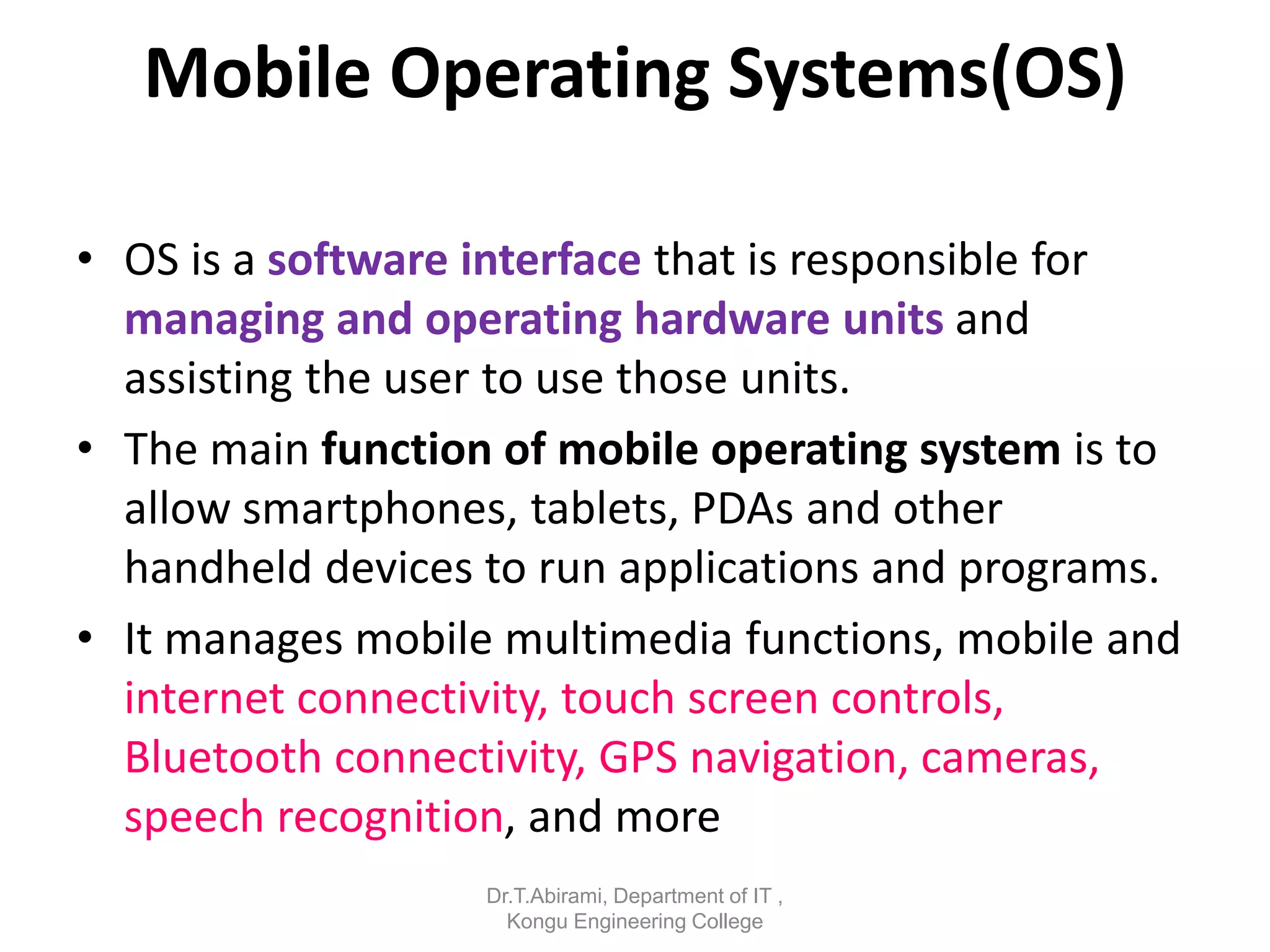 Mobile Operating Systems(OS)
• OS is a software interface that is responsible for
managing and operating hardware units and
assisting the user to use those units.
• The main function of mobile operating system is to
allow smartphones, tablets, PDAs and other
handheld devices to run applications and programs.
• It manages mobile multimedia functions, mobile and
internet connectivity, touch screen controls,
Bluetooth connectivity, GPS navigation, cameras,
speech recognition, and more
Dr.T.Abirami, Department of IT ,
Kongu Engineering College
 