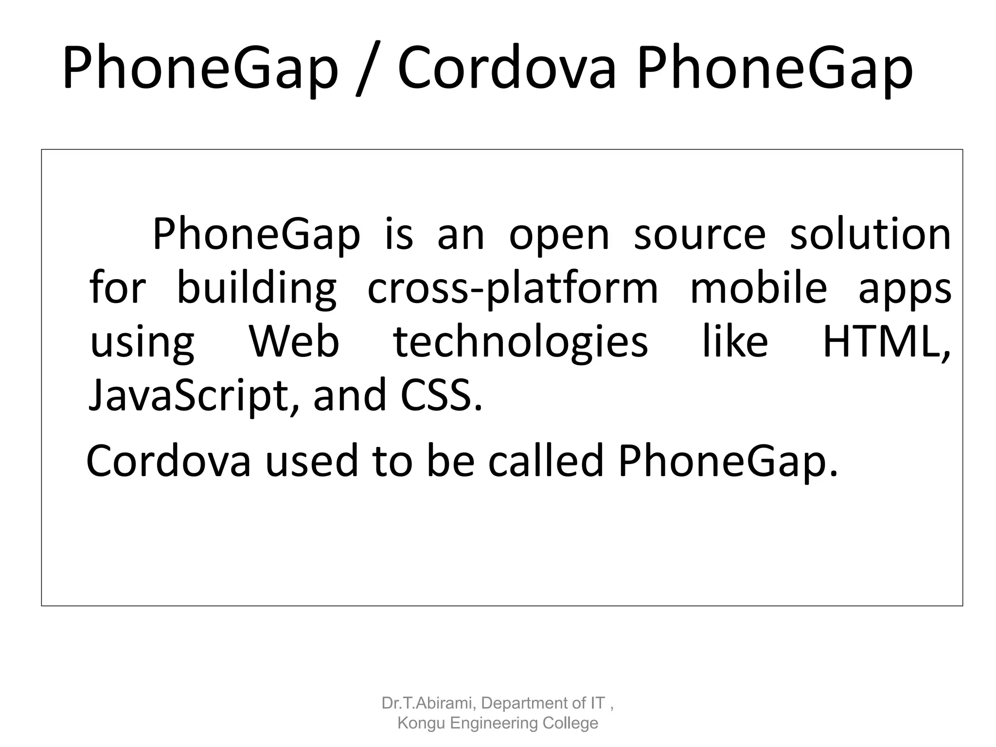 PhoneGap / Cordova PhoneGap
PhoneGap is an open source solution
for building cross-platform mobile apps
using Web technologies like HTML,
JavaScript, and CSS.
Cordova used to be called PhoneGap.
Dr.T.Abirami, Department of IT ,
Kongu Engineering College
 