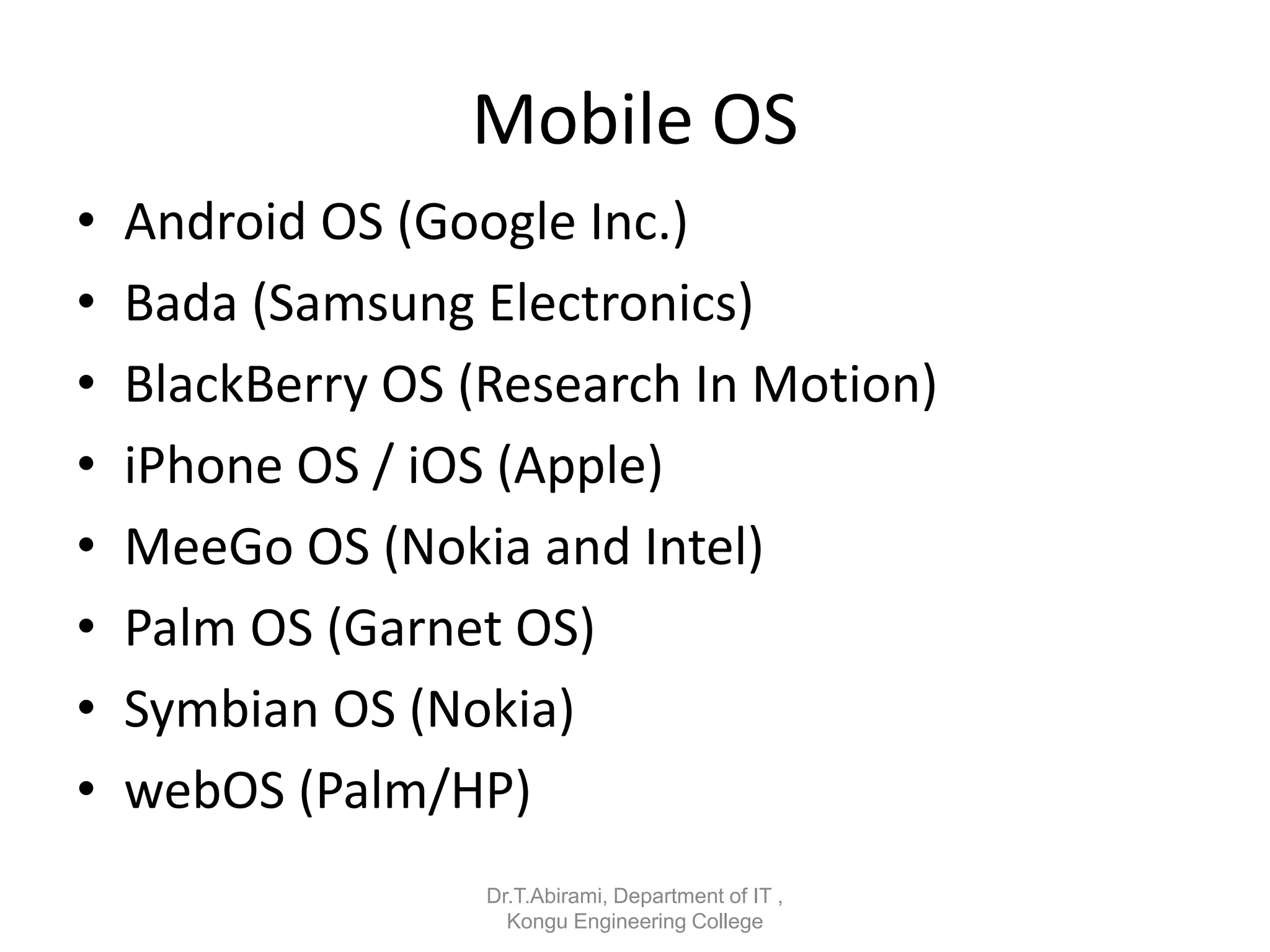 Mobile OS
• Android OS (Google Inc.)
• Bada (Samsung Electronics)
• BlackBerry OS (Research In Motion)
• iPhone OS / iOS (Apple)
• MeeGo OS (Nokia and Intel)
• Palm OS (Garnet OS)
• Symbian OS (Nokia)
• webOS (Palm/HP)
Dr.T.Abirami, Department of IT ,
Kongu Engineering College
 