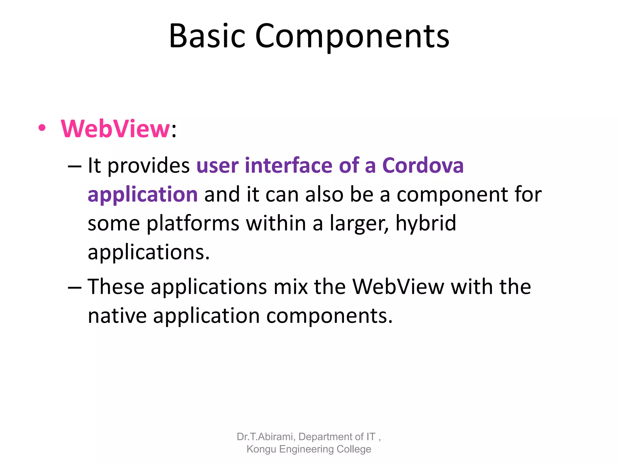 Basic Components
• WebView:
– It provides user interface of a Cordova
application and it can also be a component for
some platforms within a larger, hybrid
applications.
– These applications mix the WebView with the
native application components.
Dr.T.Abirami, Department of IT ,
Kongu Engineering College
 