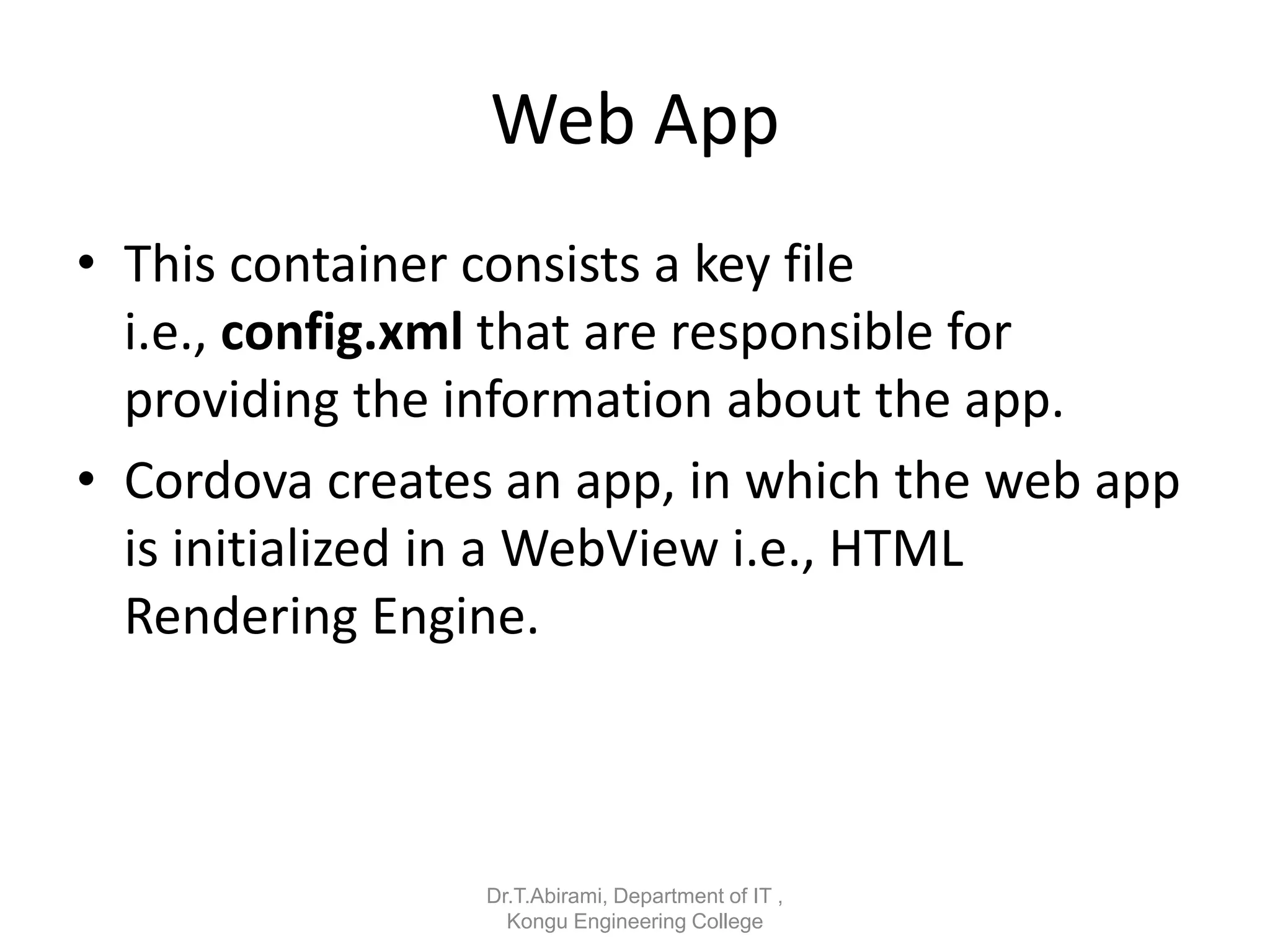 Web App
• This container consists a key file
i.e., config.xml that are responsible for
providing the information about the app.
• Cordova creates an app, in which the web app
is initialized in a WebView i.e., HTML
Rendering Engine.
Dr.T.Abirami, Department of IT ,
Kongu Engineering College
 