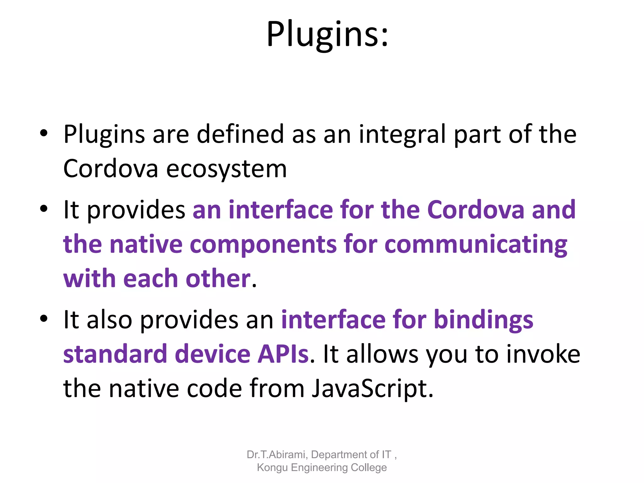 Plugins:
• Plugins are defined as an integral part of the
Cordova ecosystem
• It provides an interface for the Cordova and
the native components for communicating
with each other.
• It also provides an interface for bindings
standard device APIs. It allows you to invoke
the native code from JavaScript.
Dr.T.Abirami, Department of IT ,
Kongu Engineering College
 