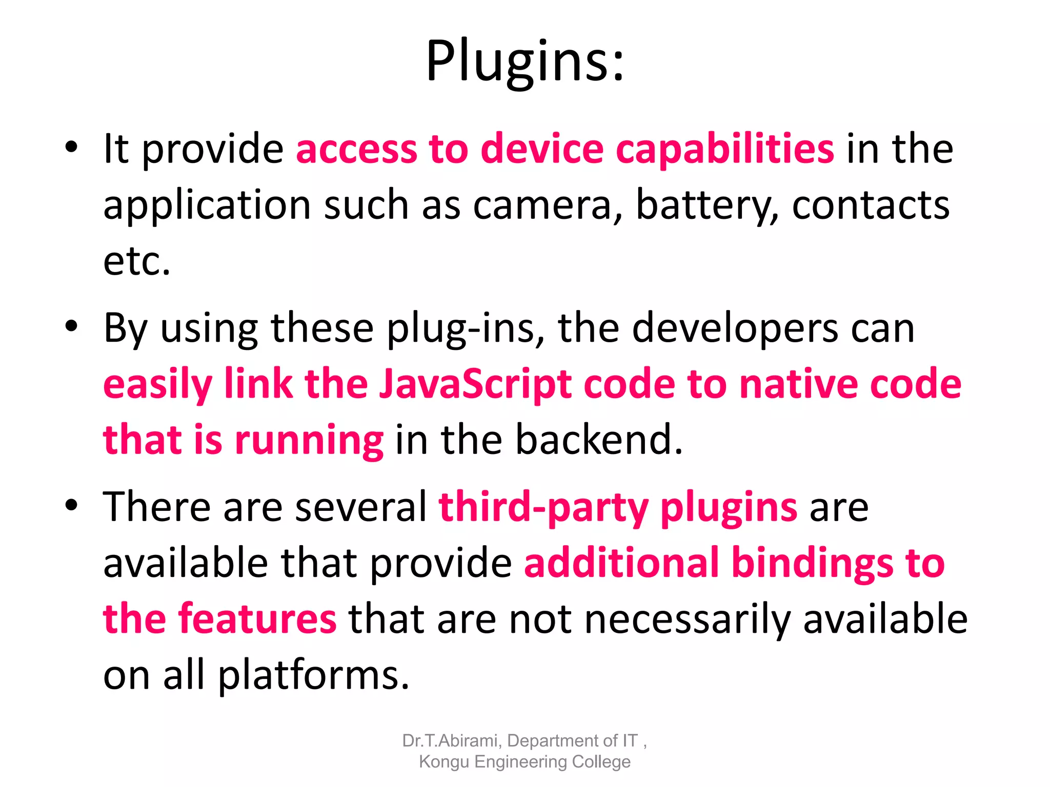 Plugins:
• It provide access to device capabilities in the
application such as camera, battery, contacts
etc.
• By using these plug-ins, the developers can
easily link the JavaScript code to native code
that is running in the backend.
• There are several third-party plugins are
available that provide additional bindings to
the features that are not necessarily available
on all platforms.
Dr.T.Abirami, Department of IT ,
Kongu Engineering College
 