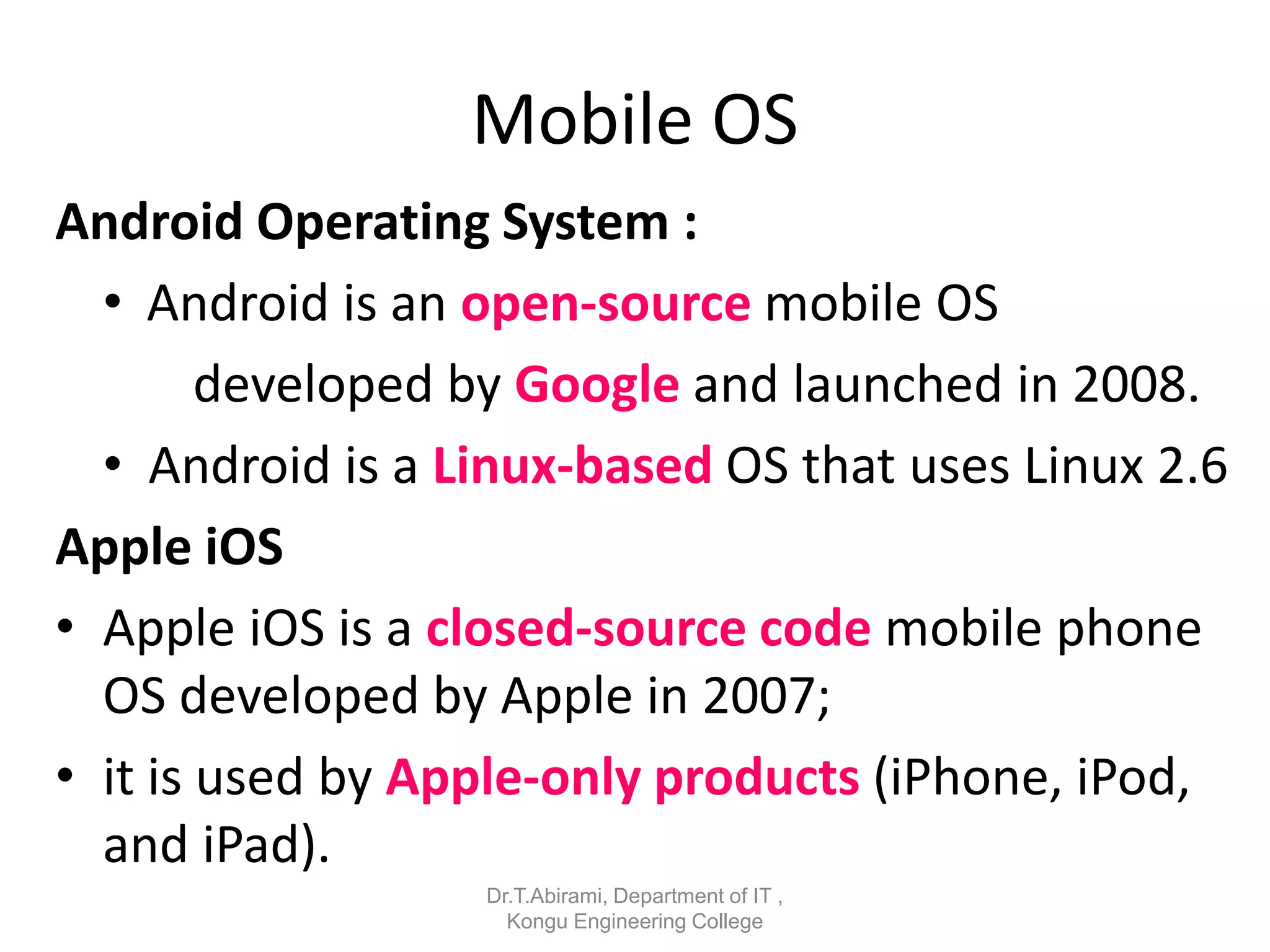 Mobile OS
Android Operating System :
• Android is an open-source mobile OS
developed by Google and launched in 2008.
• Android is a Linux-based OS that uses Linux 2.6
Apple iOS
• Apple iOS is a closed-source code mobile phone
OS developed by Apple in 2007;
• it is used by Apple-only products (iPhone, iPod,
and iPad).
Dr.T.Abirami, Department of IT ,
Kongu Engineering College
 