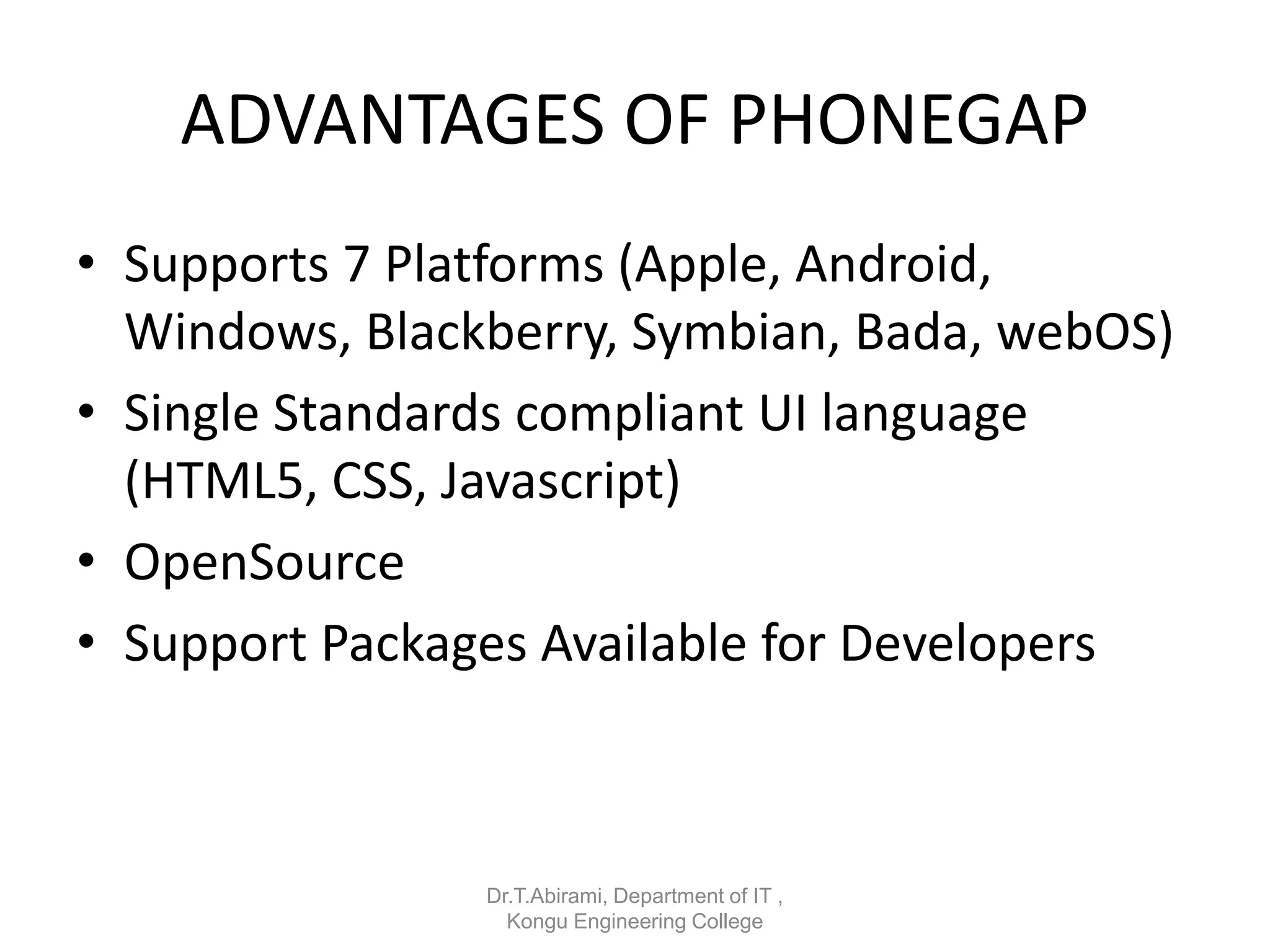 ADVANTAGES OF PHONEGAP
• Supports 7 Platforms (Apple, Android,
Windows, Blackberry, Symbian, Bada, webOS)
• Single Standards compliant UI language
(HTML5, CSS, Javascript)
• OpenSource
• Support Packages Available for Developers
Dr.T.Abirami, Department of IT ,
Kongu Engineering College
 