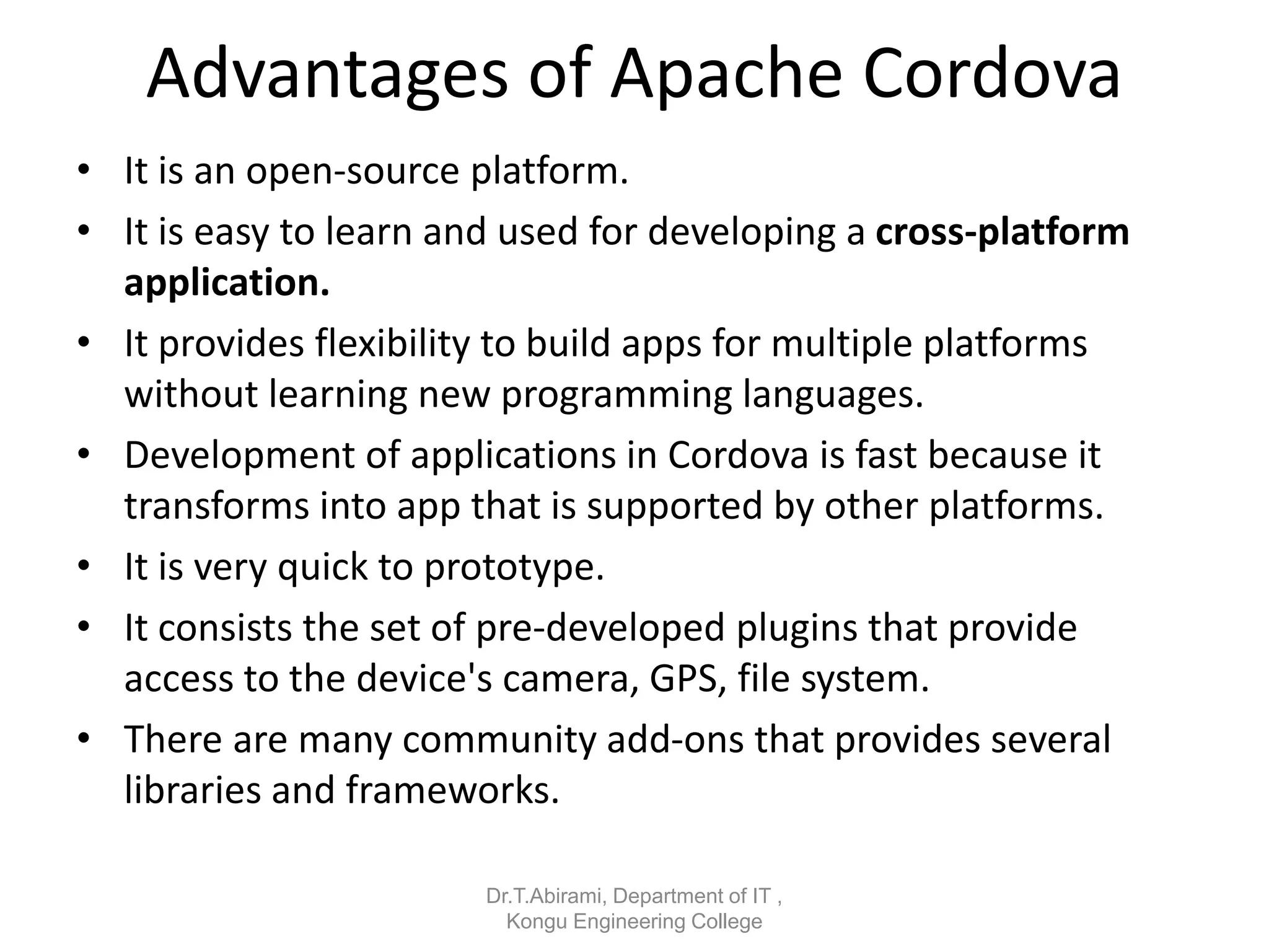 Advantages of Apache Cordova
• It is an open-source platform.
• It is easy to learn and used for developing a cross-platform
application.
• It provides flexibility to build apps for multiple platforms
without learning new programming languages.
• Development of applications in Cordova is fast because it
transforms into app that is supported by other platforms.
• It is very quick to prototype.
• It consists the set of pre-developed plugins that provide
access to the device's camera, GPS, file system.
• There are many community add-ons that provides several
libraries and frameworks.
Dr.T.Abirami, Department of IT ,
Kongu Engineering College
 
