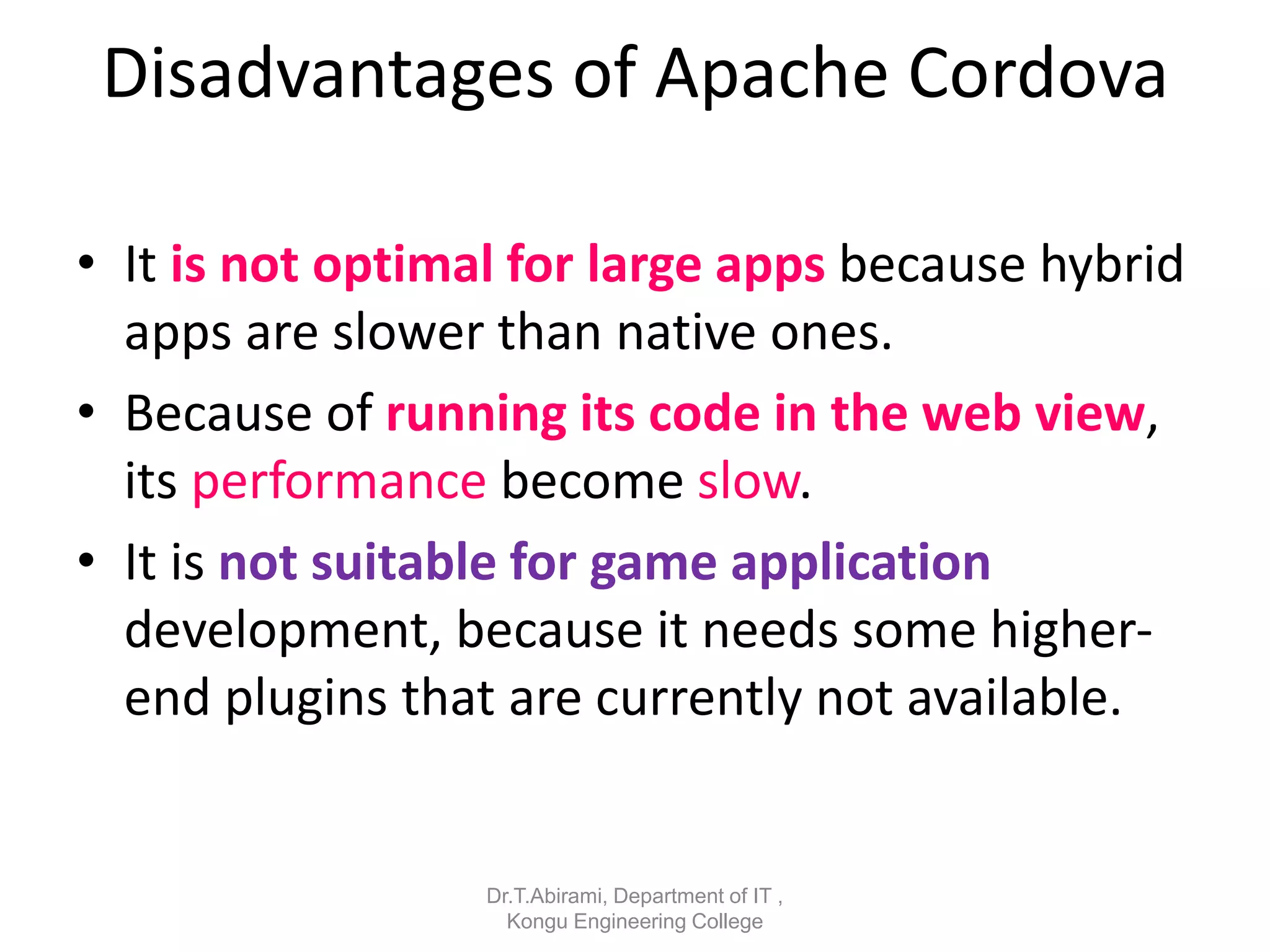 Disadvantages of Apache Cordova
• It is not optimal for large apps because hybrid
apps are slower than native ones.
• Because of running its code in the web view,
its performance become slow.
• It is not suitable for game application
development, because it needs some higher-
end plugins that are currently not available.
Dr.T.Abirami, Department of IT ,
Kongu Engineering College
 