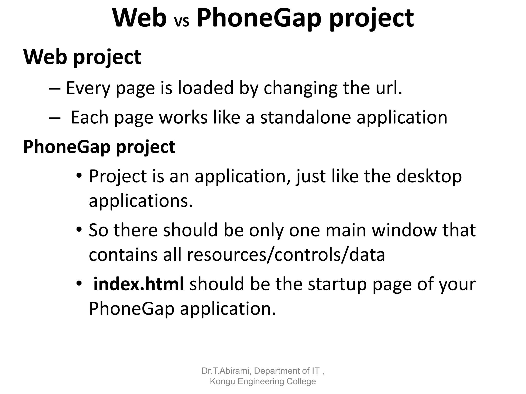 Web VS PhoneGap project
Web project
– Every page is loaded by changing the url.
– Each page works like a standalone application
PhoneGap project
• Project is an application, just like the desktop
applications.
• So there should be only one main window that
contains all resources/controls/data
• index.html should be the startup page of your
PhoneGap application.
Dr.T.Abirami, Department of IT ,
Kongu Engineering College
 