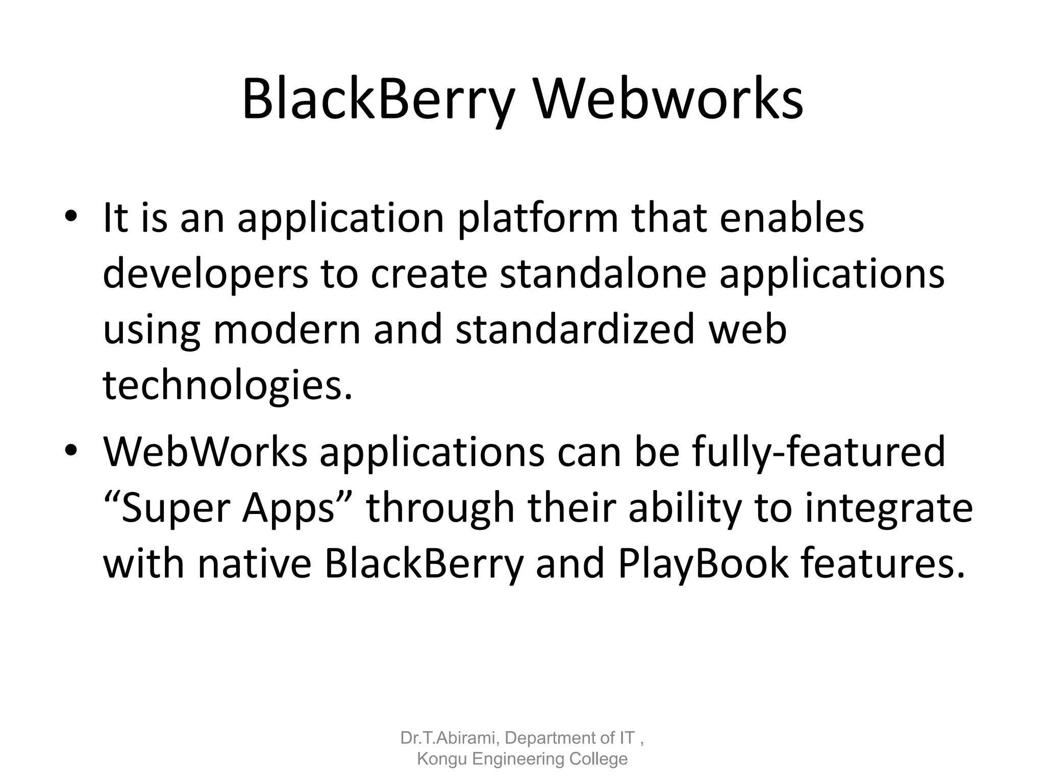 BlackBerry Webworks
• It is an application platform that enables
developers to create standalone applications
using modern and standardized web
technologies.
• WebWorks applications can be fully-featured
“Super Apps” through their ability to integrate
with native BlackBerry and PlayBook features.
Dr.T.Abirami, Department of IT ,
Kongu Engineering College
 