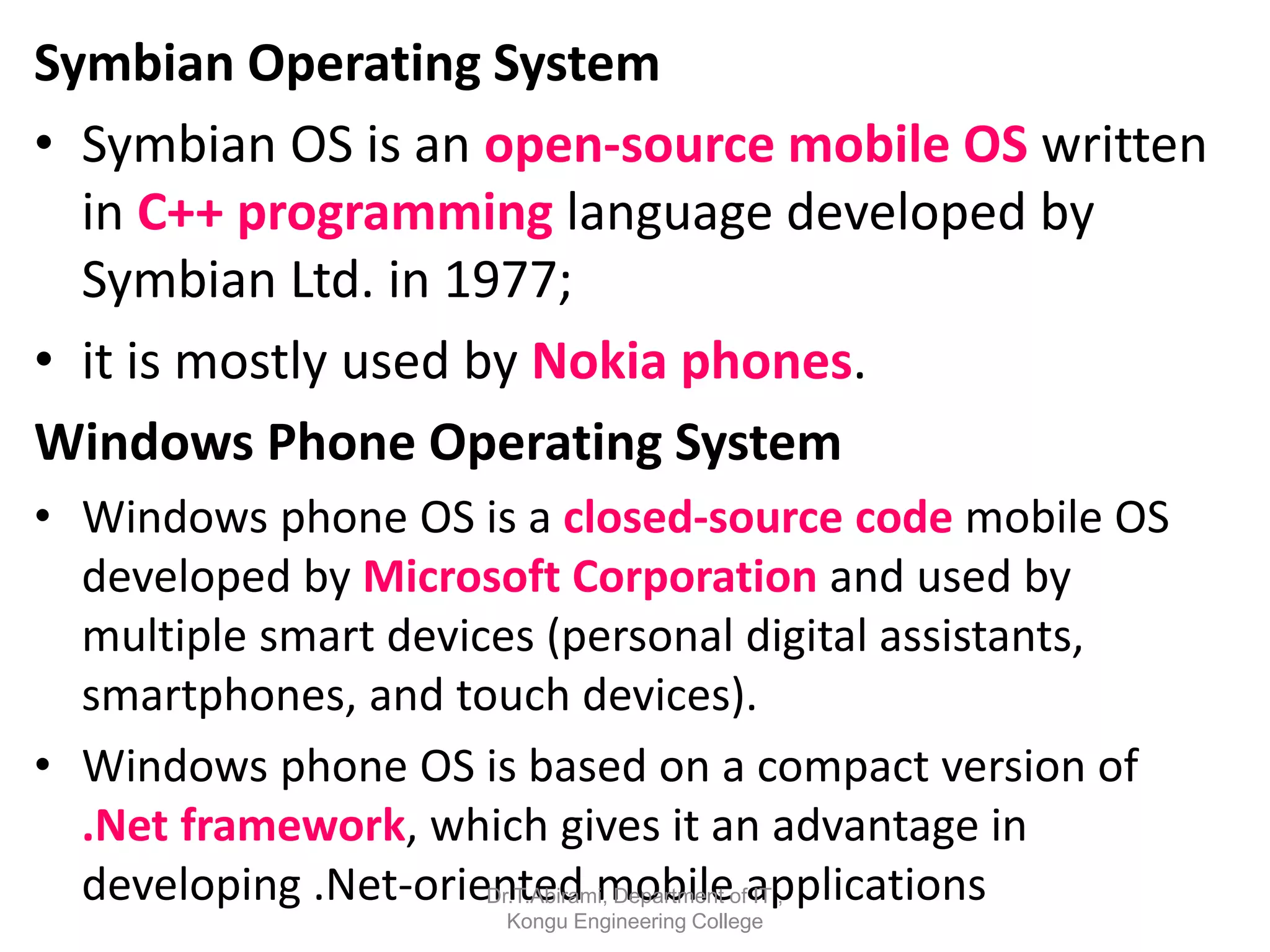Symbian Operating System
• Symbian OS is an open-source mobile OS written
in C++ programming language developed by
Symbian Ltd. in 1977;
• it is mostly used by Nokia phones.
Windows Phone Operating System
• Windows phone OS is a closed-source code mobile OS
developed by Microsoft Corporation and used by
multiple smart devices (personal digital assistants,
smartphones, and touch devices).
• Windows phone OS is based on a compact version of
.Net framework, which gives it an advantage in
developing .Net-oriented mobile applications
Dr.T.Abirami, Department of IT ,
Kongu Engineering College
 