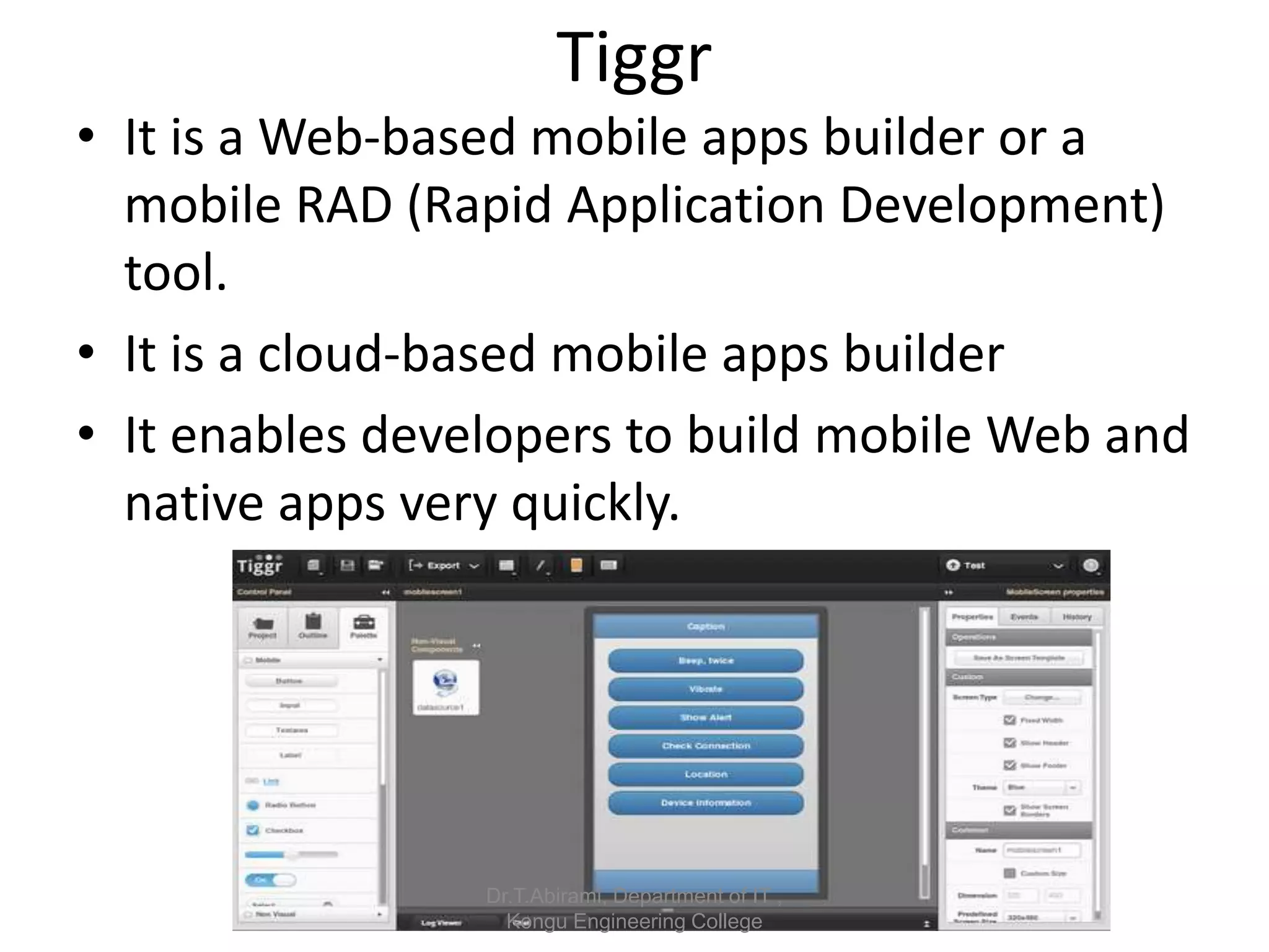 Tiggr
• It is a Web-based mobile apps builder or a
mobile RAD (Rapid Application Development)
tool.
• It is a cloud-based mobile apps builder
• It enables developers to build mobile Web and
native apps very quickly.
Dr.T.Abirami, Department of IT ,
Kongu Engineering College
 