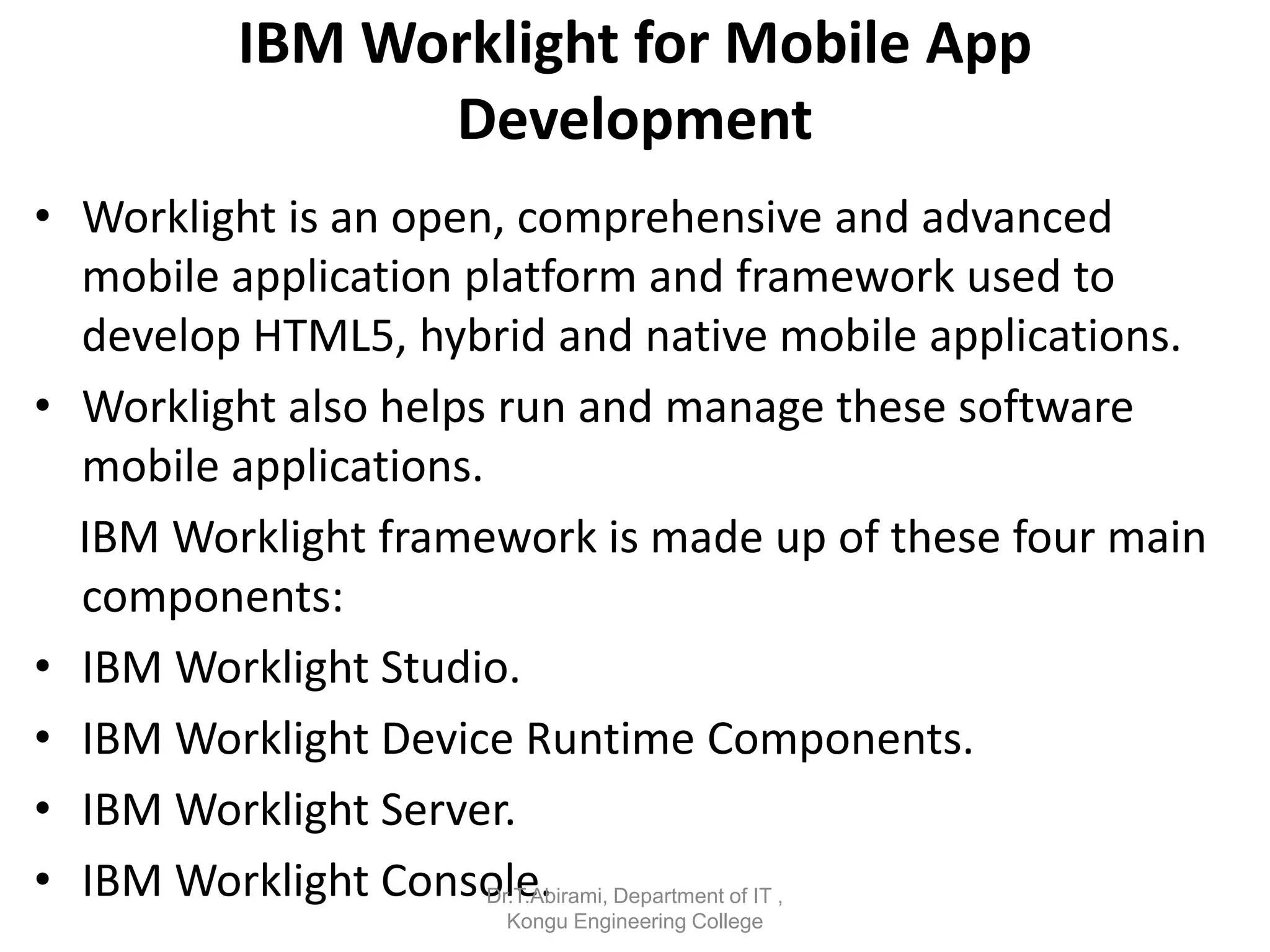 IBM Worklight for Mobile App
Development
• Worklight is an open, comprehensive and advanced
mobile application platform and framework used to
develop HTML5, hybrid and native mobile applications.
• Worklight also helps run and manage these software
mobile applications.
IBM Worklight framework is made up of these four main
components:
• IBM Worklight Studio.
• IBM Worklight Device Runtime Components.
• IBM Worklight Server.
• IBM Worklight Console.
Dr.T.Abirami, Department of IT ,
Kongu Engineering College
 