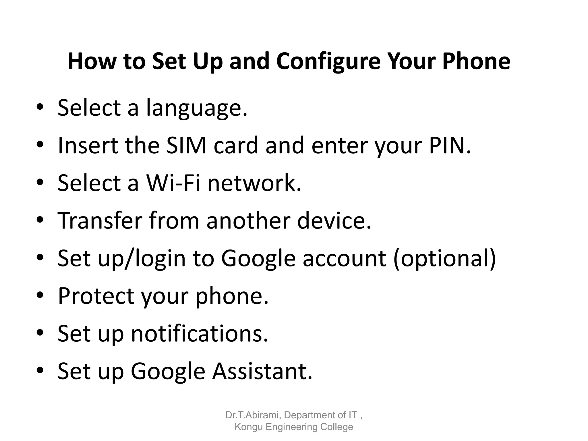 How to Set Up and Configure Your Phone
• Select a language.
• Insert the SIM card and enter your PIN.
• Select a Wi-Fi network.
• Transfer from another device.
• Set up/login to Google account (optional)
• Protect your phone.
• Set up notifications.
• Set up Google Assistant.
Dr.T.Abirami, Department of IT ,
Kongu Engineering College
 