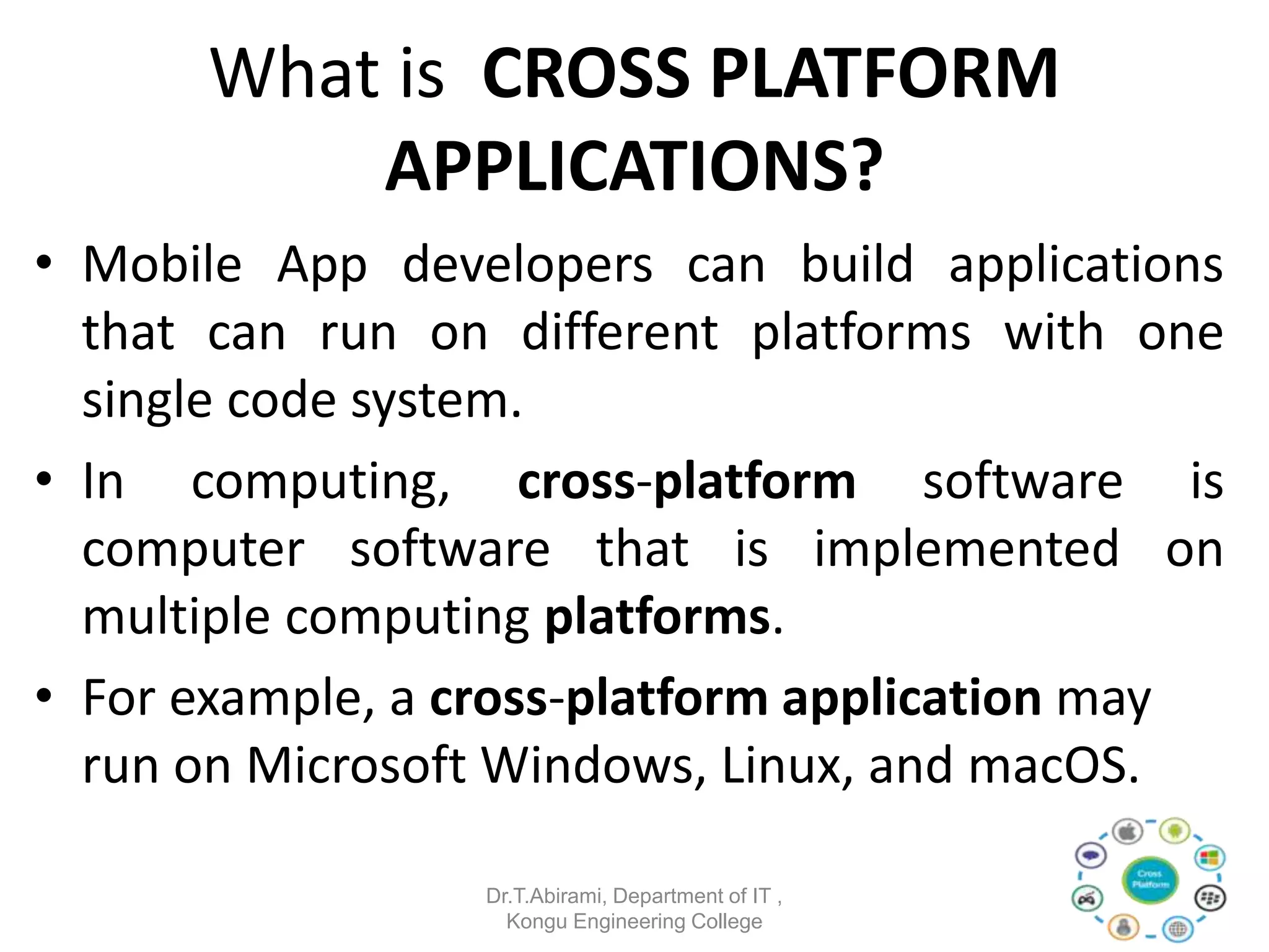 What is CROSS PLATFORM
APPLICATIONS?
• Mobile App developers can build applications
that can run on different platforms with one
single code system.
• In computing, cross-platform software is
computer software that is implemented on
multiple computing platforms.
• For example, a cross-platform application may
run on Microsoft Windows, Linux, and macOS.
Dr.T.Abirami, Department of IT ,
Kongu Engineering College
 
