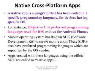 Native Cross-Platform Apps
• A native app is a program that has been coded in a
specific programming language, for devices having
specific OS.
• For instance, Objective C is preferred programming
languages used for iOS or Java for Android Phones
• Mobile operating system has its own SDK (Software
Development Kit) to create mobile apps. These SDKs
also have preferred programming languages which are
supported by the OS vendor.
• Apps created with these languages using the official
SDK are called as “native apps”.
Dr.T.Abirami, Department of IT ,
Kongu Engineering College
 