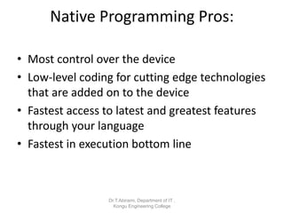 Native Programming Pros:
• Most control over the device
• Low-level coding for cutting edge technologies
that are added on to the device
• Fastest access to latest and greatest features
through your language
• Fastest in execution bottom line
Dr.T.Abirami, Department of IT ,
Kongu Engineering College
 