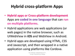 Hybrid cross-platform Apps
• Hybrid apps or Cross-platform development
Apps are coded in one language that can run
on multiple platforms.
• Hybrid applications are web applications (or
web pages) in the native browser, such as
UIWebView in iOS and WebView in Android.
• Hybrid apps are developed using HTML, CSS
and Javascript, and then wrapped in a native
application using platforms like Cordova.
Dr.T.Abirami, Department of IT ,
Kongu Engineering College
 