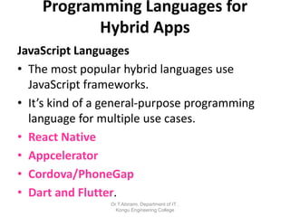 JavaScript Languages
• The most popular hybrid languages use
JavaScript frameworks.
• It’s kind of a general-purpose programming
language for multiple use cases.
• React Native
• Appcelerator
• Cordova/PhoneGap
• Dart and Flutter.
Programming Languages for
Hybrid Apps
Dr.T.Abirami, Department of IT ,
Kongu Engineering College
 