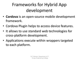 Frameworks for Hybrid App
development
• Cordova is an open-source mobile development
framework.
• Cordova Plugin helps to access device features.
• It allows to use standard web technologies for
cross-platform development.
• Applications execute within wrappers targeted
to each platform.
Dr.T.Abirami, Department of IT ,
Kongu Engineering College
 