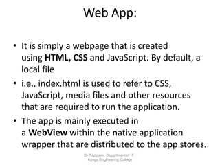 Web App:
• It is simply a webpage that is created
using HTML, CSS and JavaScript. By default, a
local file
• i.e., index.html is used to refer to CSS,
JavaScript, media files and other resources
that are required to run the application.
• The app is mainly executed in
a WebView within the native application
wrapper that are distributed to the app stores.
Dr.T.Abirami, Department of IT ,
Kongu Engineering College
 