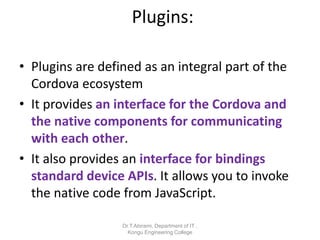 Plugins:
• Plugins are defined as an integral part of the
Cordova ecosystem
• It provides an interface for the Cordova and
the native components for communicating
with each other.
• It also provides an interface for bindings
standard device APIs. It allows you to invoke
the native code from JavaScript.
Dr.T.Abirami, Department of IT ,
Kongu Engineering College
 
