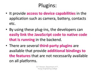 Plugins:
• It provide access to device capabilities in the
application such as camera, battery, contacts
etc.
• By using these plug-ins, the developers can
easily link the JavaScript code to native code
that is running in the backend.
• There are several third-party plugins are
available that provide additional bindings to
the features that are not necessarily available
on all platforms.
Dr.T.Abirami, Department of IT ,
Kongu Engineering College
 