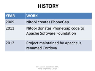 HISTORY
YEAR WORK
2009 Nitobi creates PhoneGap
2011 Nitobi donates PhoneGap code to
Apache Software Foundation
2012 Project maintained by Apache is
renamed Cordova
Dr.T.Abirami, Department of IT ,
Kongu Engineering College
 