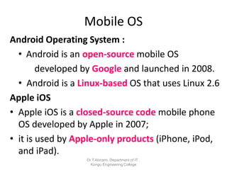 Mobile OS
Android Operating System :
• Android is an open-source mobile OS
developed by Google and launched in 2008.
• Android is a Linux-based OS that uses Linux 2.6
Apple iOS
• Apple iOS is a closed-source code mobile phone
OS developed by Apple in 2007;
• it is used by Apple-only products (iPhone, iPod,
and iPad).
Dr.T.Abirami, Department of IT ,
Kongu Engineering College
 