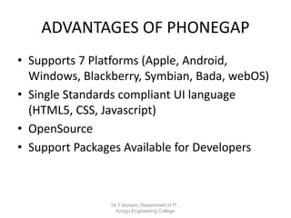 ADVANTAGES OF PHONEGAP
• Supports 7 Platforms (Apple, Android,
Windows, Blackberry, Symbian, Bada, webOS)
• Single Standards compliant UI language
(HTML5, CSS, Javascript)
• OpenSource
• Support Packages Available for Developers
Dr.T.Abirami, Department of IT ,
Kongu Engineering College
 