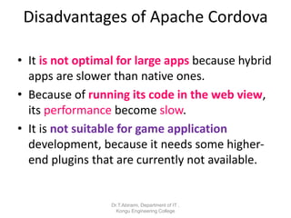 Disadvantages of Apache Cordova
• It is not optimal for large apps because hybrid
apps are slower than native ones.
• Because of running its code in the web view,
its performance become slow.
• It is not suitable for game application
development, because it needs some higher-
end plugins that are currently not available.
Dr.T.Abirami, Department of IT ,
Kongu Engineering College
 