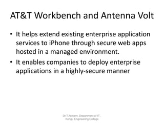 AT&T Workbench and Antenna Volt
• It helps extend existing enterprise application
services to iPhone through secure web apps
hosted in a managed environment.
• It enables companies to deploy enterprise
applications in a highly-secure manner
Dr.T.Abirami, Department of IT ,
Kongu Engineering College
 