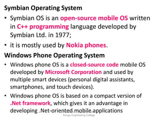 Symbian Operating System
• Symbian OS is an open-source mobile OS written
in C++ programming language developed by
Symbian Ltd. in 1977;
• it is mostly used by Nokia phones.
Windows Phone Operating System
• Windows phone OS is a closed-source code mobile OS
developed by Microsoft Corporation and used by
multiple smart devices (personal digital assistants,
smartphones, and touch devices).
• Windows phone OS is based on a compact version of
.Net framework, which gives it an advantage in
developing .Net-oriented mobile applications
Dr.T.Abirami, Department of IT ,
Kongu Engineering College
 
