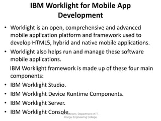 IBM Worklight for Mobile App
Development
• Worklight is an open, comprehensive and advanced
mobile application platform and framework used to
develop HTML5, hybrid and native mobile applications.
• Worklight also helps run and manage these software
mobile applications.
IBM Worklight framework is made up of these four main
components:
• IBM Worklight Studio.
• IBM Worklight Device Runtime Components.
• IBM Worklight Server.
• IBM Worklight Console.
Dr.T.Abirami, Department of IT ,
Kongu Engineering College
 