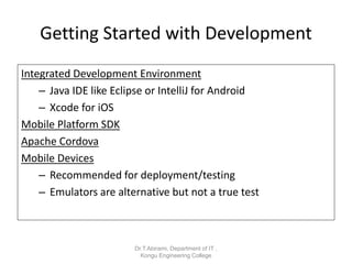 Getting Started with Development
Integrated Development Environment
– Java IDE like Eclipse or IntelliJ for Android
– Xcode for iOS
Mobile Platform SDK
Apache Cordova
Mobile Devices
– Recommended for deployment/testing
– Emulators are alternative but not a true test
Dr.T.Abirami, Department of IT ,
Kongu Engineering College
 