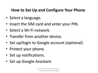 How to Set Up and Configure Your Phone
• Select a language.
• Insert the SIM card and enter your PIN.
• Select a Wi-Fi network.
• Transfer from another device.
• Set up/login to Google account (optional)
• Protect your phone.
• Set up notifications.
• Set up Google Assistant.
Dr.T.Abirami, Department of IT ,
Kongu Engineering College
 