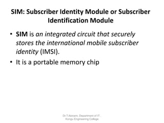 SIM: Subscriber Identity Module or Subscriber
Identification Module
• SIM is an integrated circuit that securely
stores the international mobile subscriber
identity (IMSI).
• It is a portable memory chip
Dr.T.Abirami, Department of IT ,
Kongu Engineering College
 