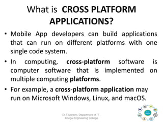 What is CROSS PLATFORM
APPLICATIONS?
• Mobile App developers can build applications
that can run on different platforms with one
single code system.
• In computing, cross-platform software is
computer software that is implemented on
multiple computing platforms.
• For example, a cross-platform application may
run on Microsoft Windows, Linux, and macOS.
Dr.T.Abirami, Department of IT ,
Kongu Engineering College
 