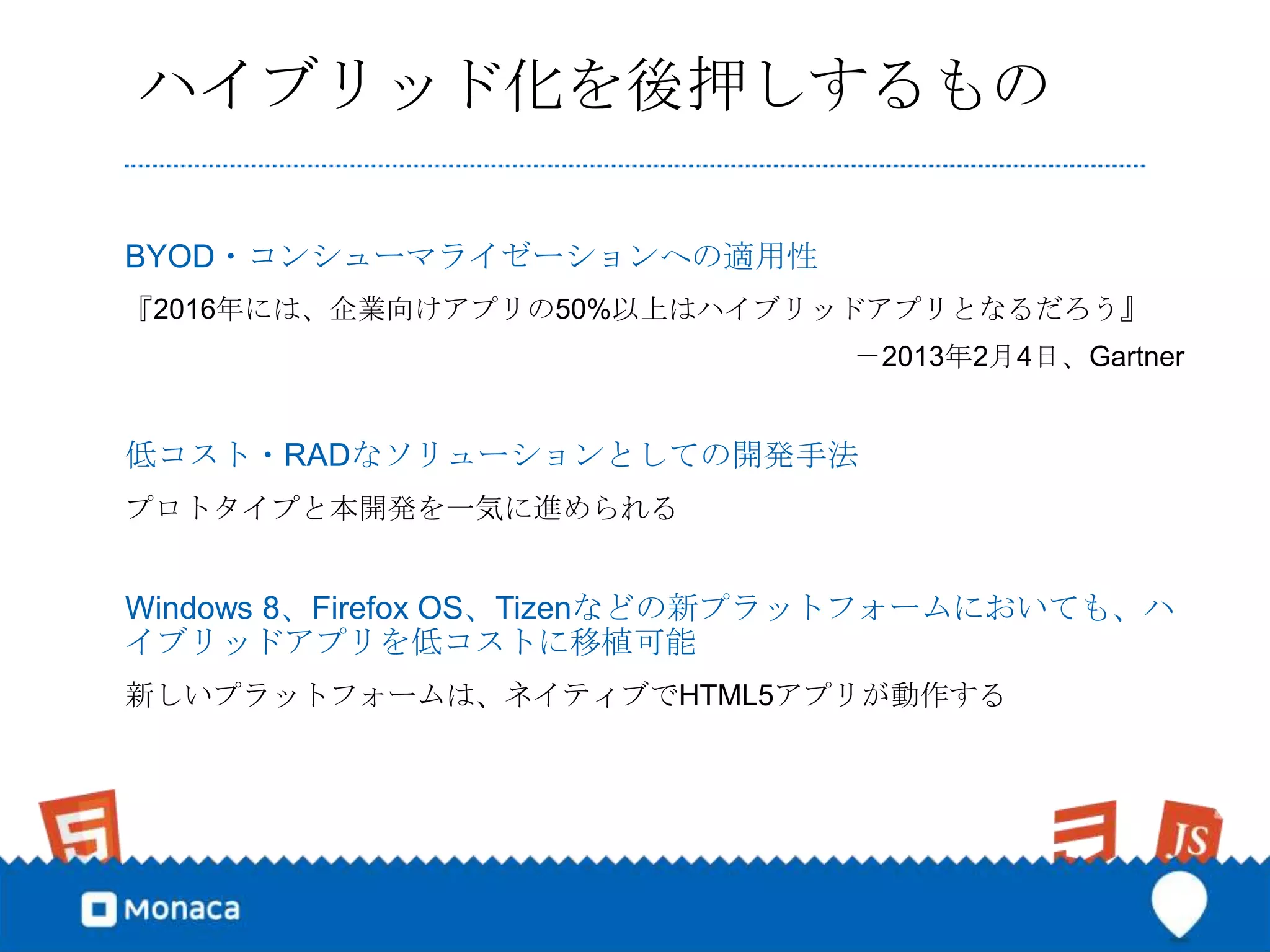 ハイブリッド化を後押しするもの

BYOD・コンシューマライゼーションへの適用性
『2016年には、企業向けアプリの50%以上はハイブリッドアプリとなるだろう』
                               －2013年2月4日、Gartner


低コスト・RADなソリューションとしての開発手法
プロトタイプと本開発を一気に進められる


Windows 8、Firefox OS、Tizenなどの新プラットフォームにおいても、ハ
イブリッドアプリを低コストに移植可能
新しいプラットフォームは、ネイティブでHTML5アプリが動作する
 