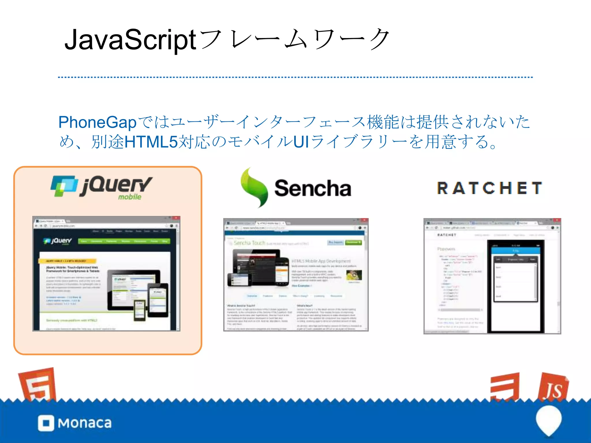 JavaScriptフレームワーク

PhoneGapではユーザーインターフェース機能は提供されないた
め、別途HTML5対応のモバイルUIライブラリーを用意する。
 
