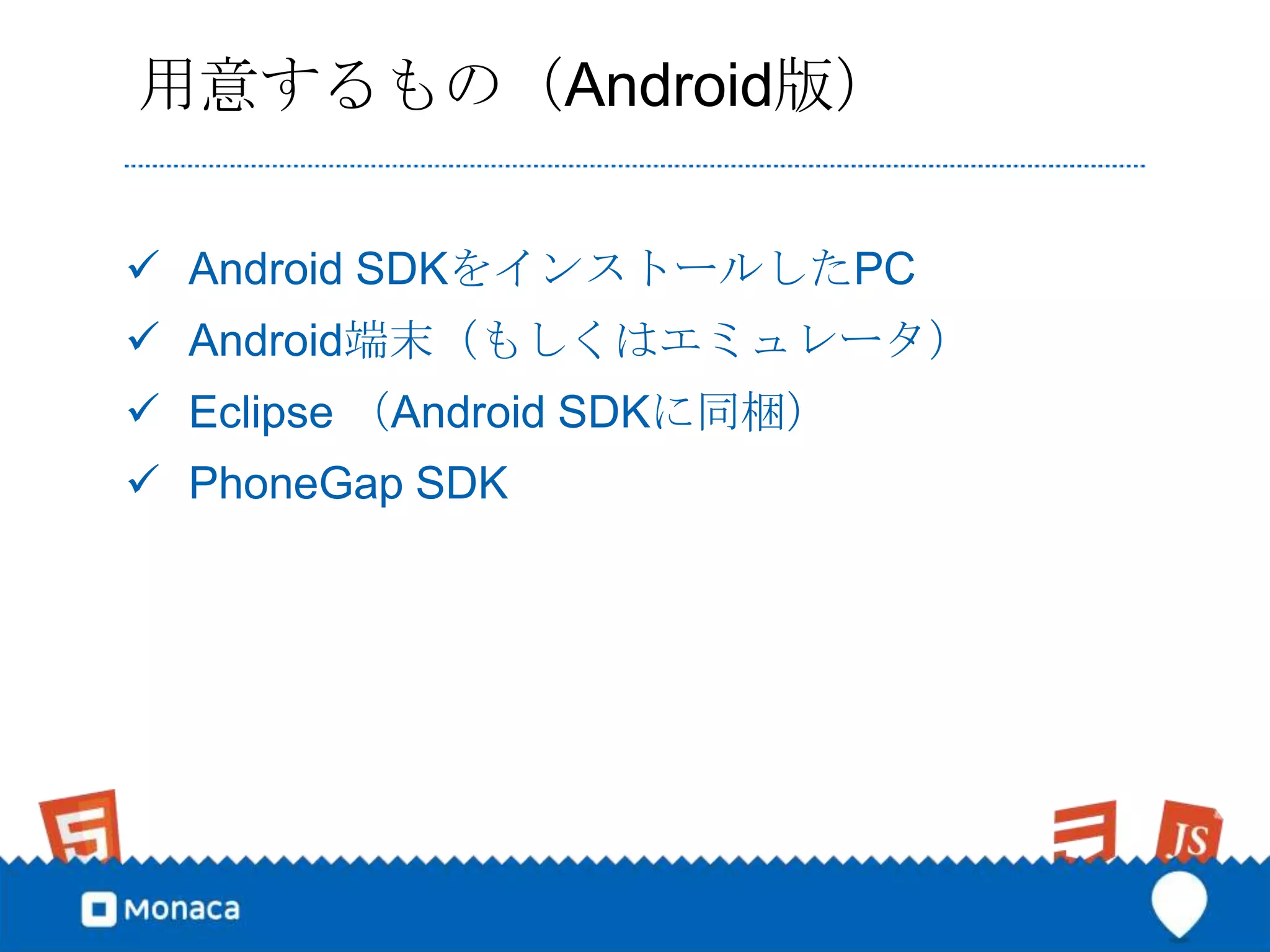 用意するもの（Android版）

 Android SDKをインストールしたPC
 Android端末（もしくはエミュレータ）
 Eclipse （Android SDKに同梱）
 PhoneGap SDK
 