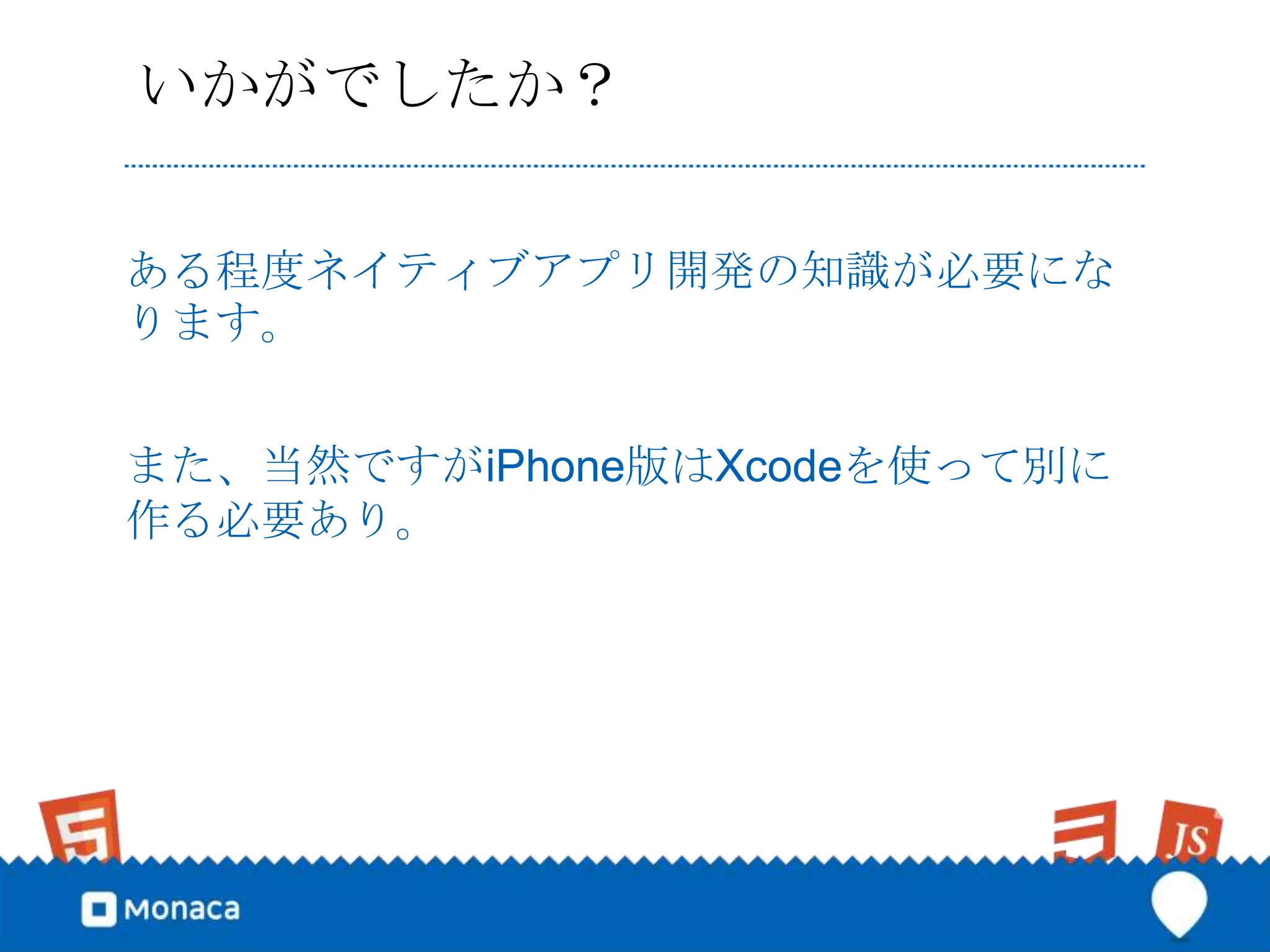 いかがでしたか？

ある程度ネイティブアプリ開発の知識が必要にな
ります。


また、当然ですがiPhone版はXcodeを使って別に
作る必要あり。
 