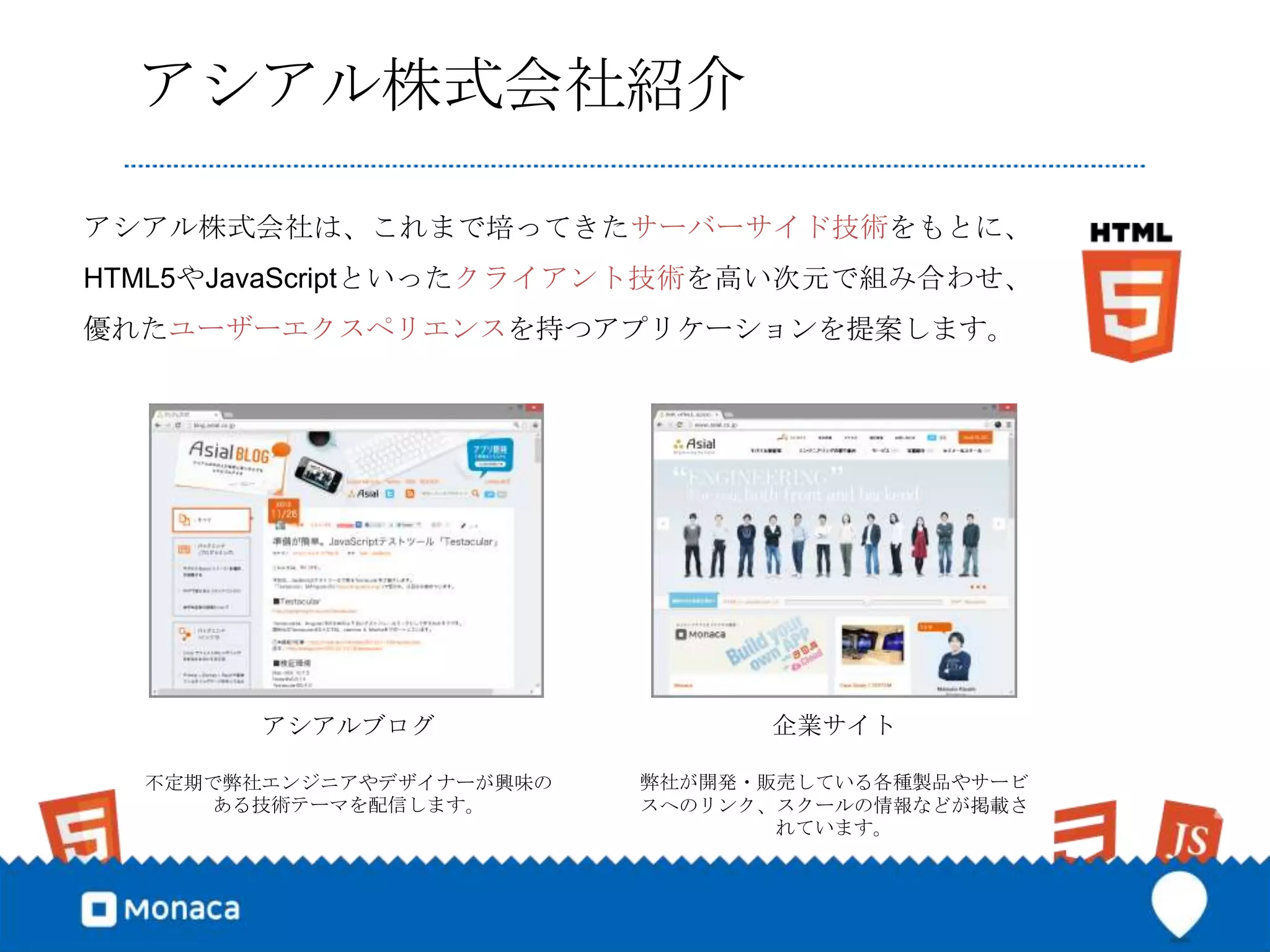 アシアル株式会社紹介

アシアル株式会社は、これまで培ってきたサーバーサイド技術をもとに、
HTML5やJavaScriptといったクライアント技術を高い次元で組み合わせ、
優れたユーザーエクスペリエンスを持つアプリケーションを提案します。




        アシアルブログ                 企業サイト

  不定期で弊社エンジニアやデザイナーが興味の   弊社が開発・販売している各種製品やサービ
     ある技術テーマを配信します。       スへのリンク、スクールの情報などが掲載さ
                                 れています。
 