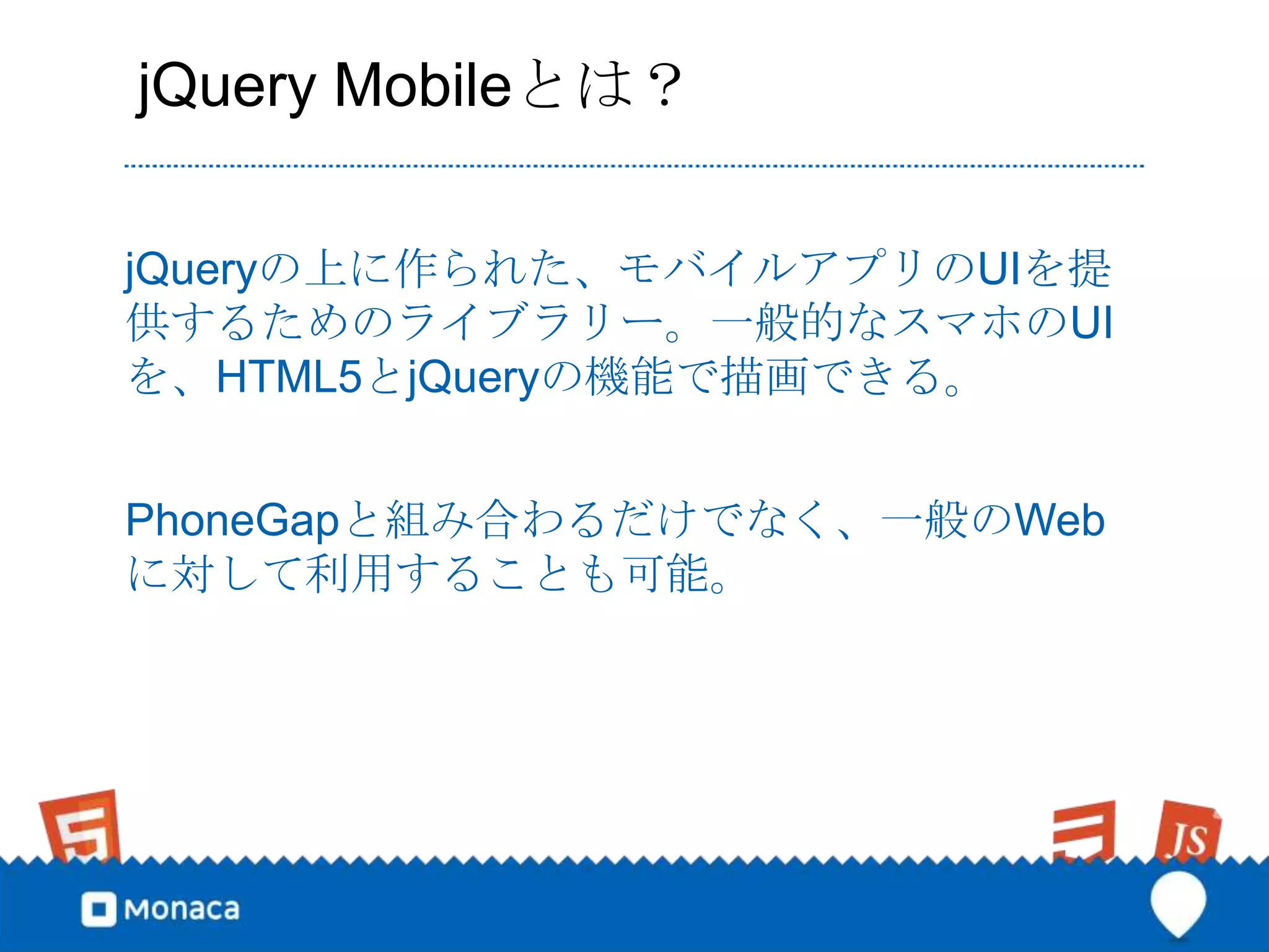 jQuery Mobileとは？

jQueryの上に作られた、モバイルアプリのUIを提
供するためのライブラリー。一般的なスマホのUI
を、HTML5とjQueryの機能で描画できる。


PhoneGapと組み合わるだけでなく、一般のWeb
に対して利用することも可能。
 